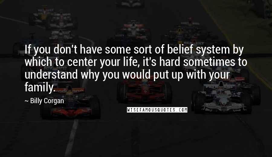 Billy Corgan Quotes: If you don't have some sort of belief system by which to center your life, it's hard sometimes to understand why you would put up with your family.