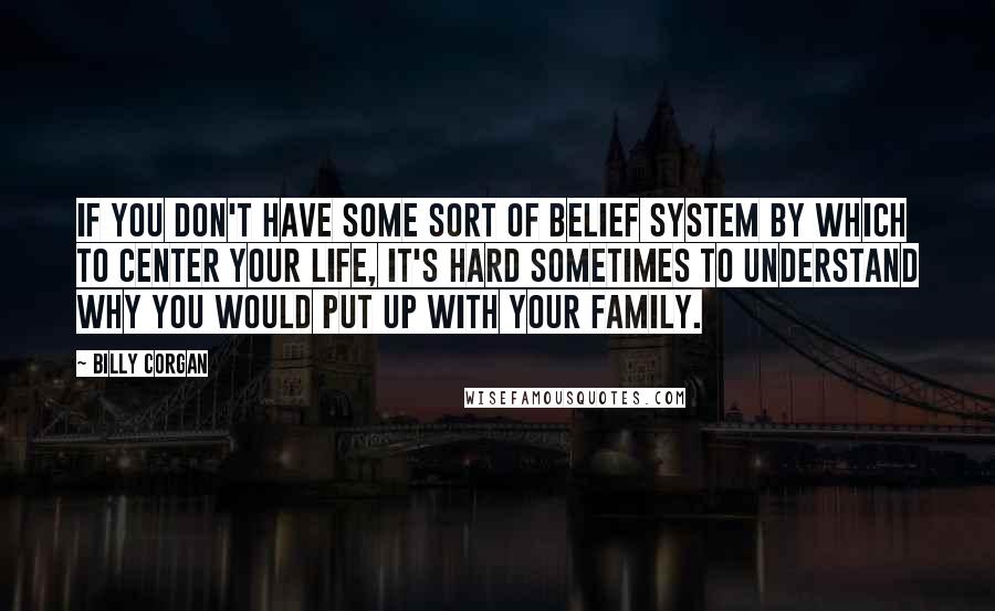 Billy Corgan Quotes: If you don't have some sort of belief system by which to center your life, it's hard sometimes to understand why you would put up with your family.