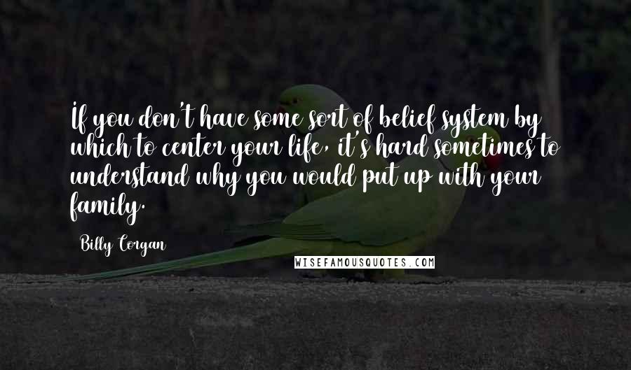 Billy Corgan Quotes: If you don't have some sort of belief system by which to center your life, it's hard sometimes to understand why you would put up with your family.