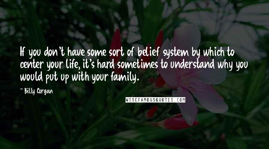 Billy Corgan Quotes: If you don't have some sort of belief system by which to center your life, it's hard sometimes to understand why you would put up with your family.