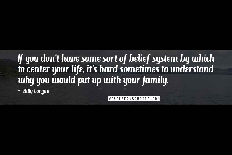 Billy Corgan Quotes: If you don't have some sort of belief system by which to center your life, it's hard sometimes to understand why you would put up with your family.