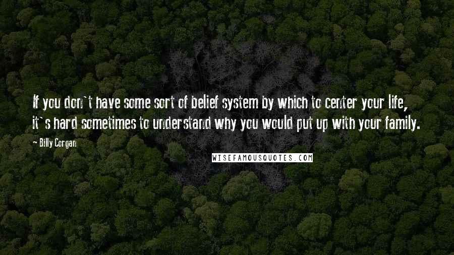 Billy Corgan Quotes: If you don't have some sort of belief system by which to center your life, it's hard sometimes to understand why you would put up with your family.