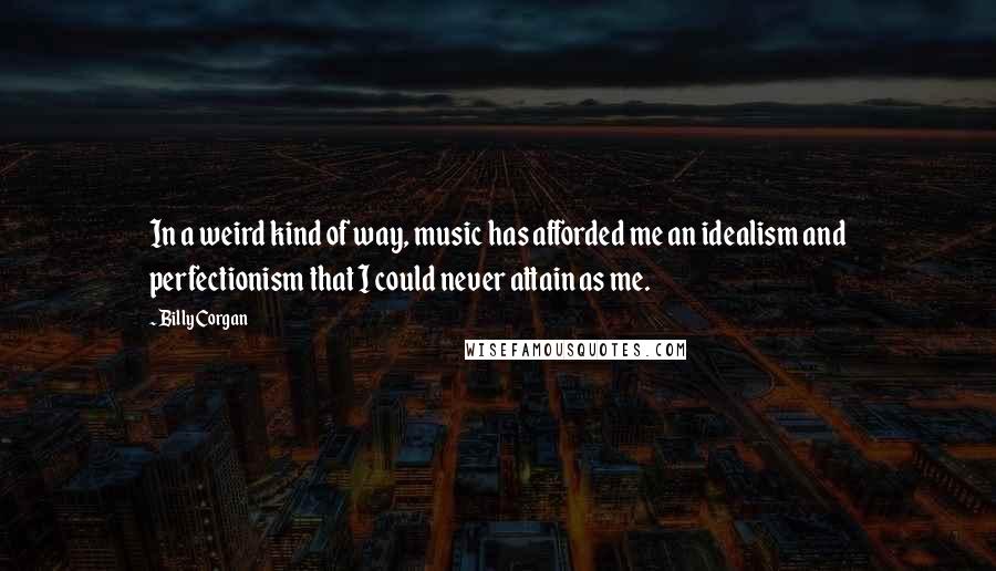 Billy Corgan Quotes: In a weird kind of way, music has afforded me an idealism and perfectionism that I could never attain as me.