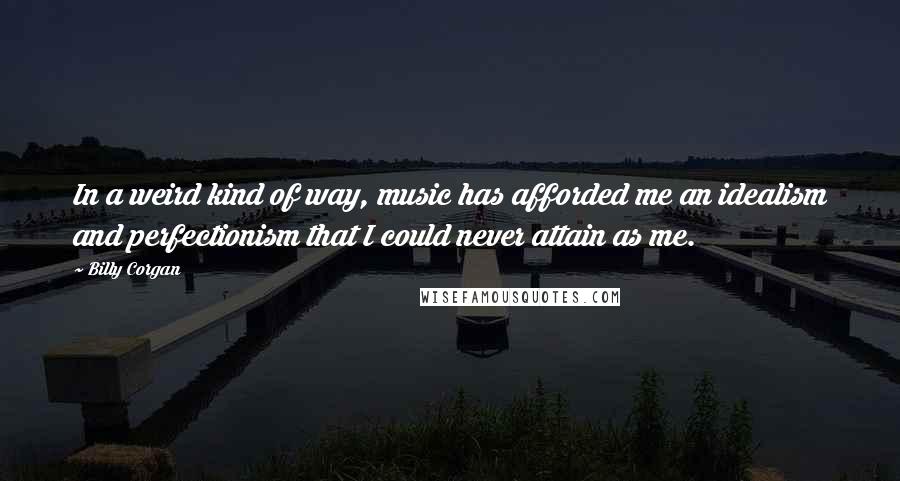 Billy Corgan Quotes: In a weird kind of way, music has afforded me an idealism and perfectionism that I could never attain as me.