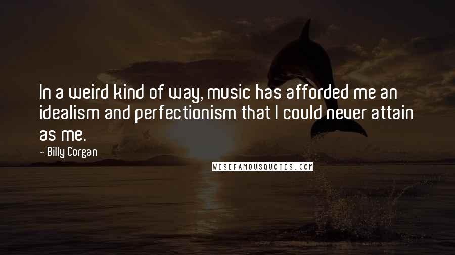 Billy Corgan Quotes: In a weird kind of way, music has afforded me an idealism and perfectionism that I could never attain as me.