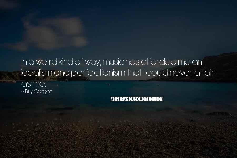 Billy Corgan Quotes: In a weird kind of way, music has afforded me an idealism and perfectionism that I could never attain as me.