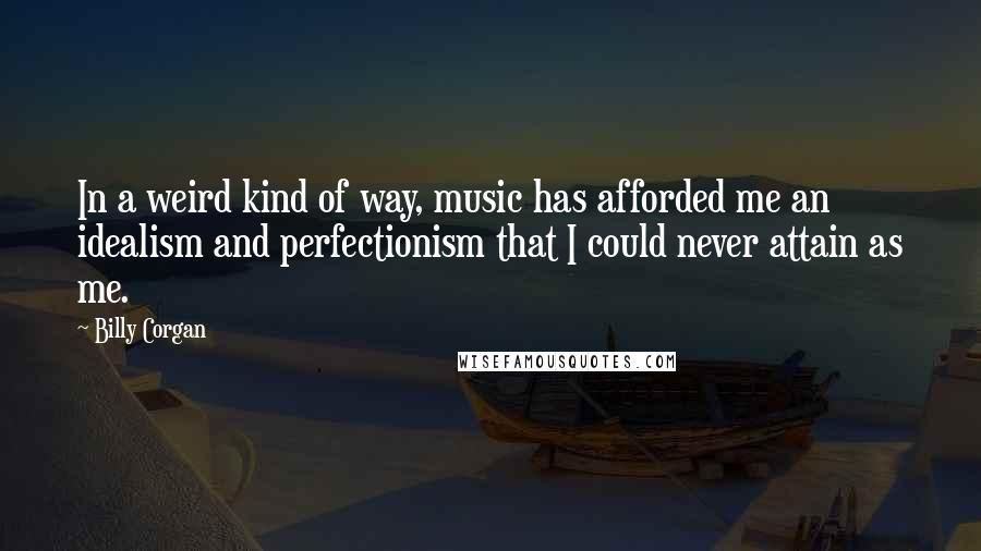 Billy Corgan Quotes: In a weird kind of way, music has afforded me an idealism and perfectionism that I could never attain as me.