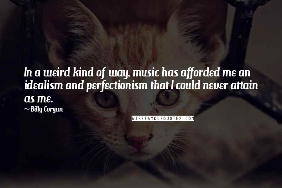 Billy Corgan Quotes: In a weird kind of way, music has afforded me an idealism and perfectionism that I could never attain as me.