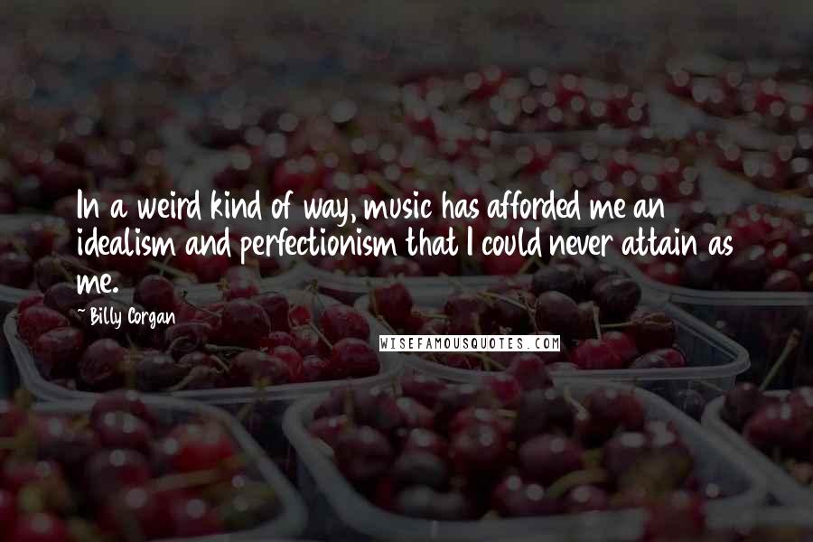 Billy Corgan Quotes: In a weird kind of way, music has afforded me an idealism and perfectionism that I could never attain as me.