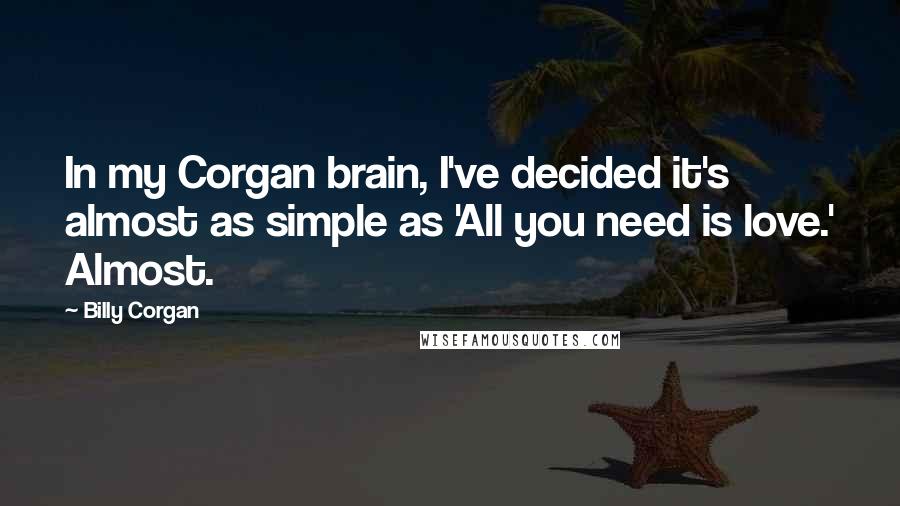 Billy Corgan Quotes: In my Corgan brain, I've decided it's almost as simple as 'All you need is love.' Almost.