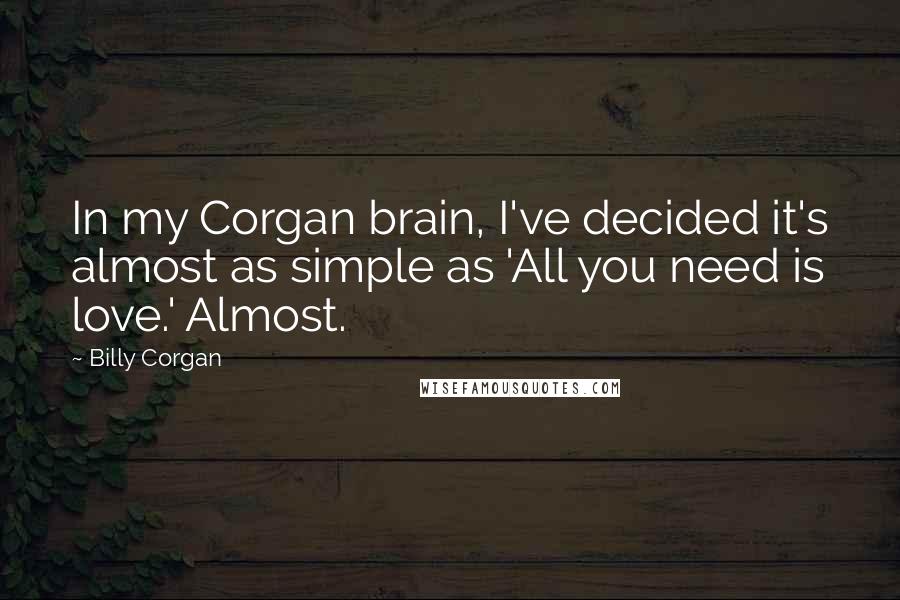 Billy Corgan Quotes: In my Corgan brain, I've decided it's almost as simple as 'All you need is love.' Almost.