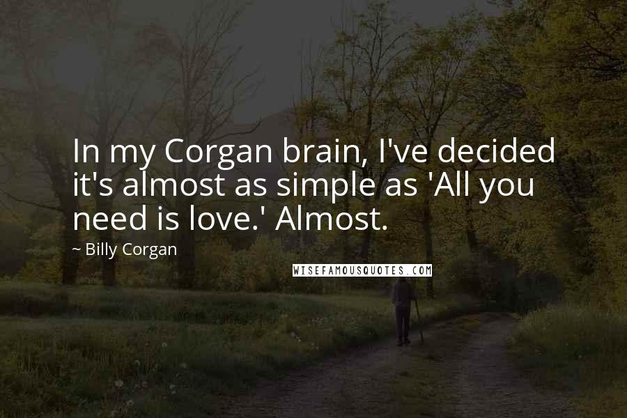 Billy Corgan Quotes: In my Corgan brain, I've decided it's almost as simple as 'All you need is love.' Almost.