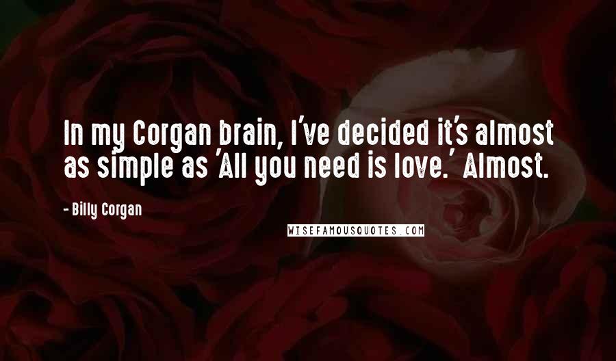 Billy Corgan Quotes: In my Corgan brain, I've decided it's almost as simple as 'All you need is love.' Almost.