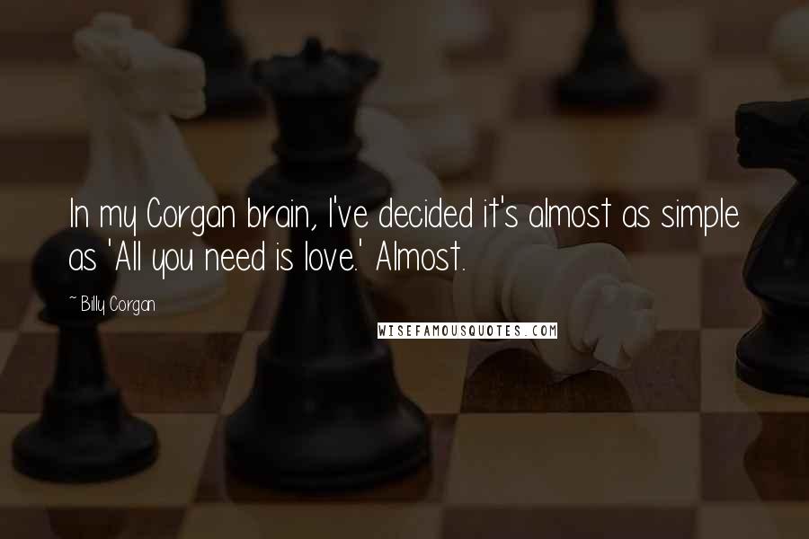 Billy Corgan Quotes: In my Corgan brain, I've decided it's almost as simple as 'All you need is love.' Almost.