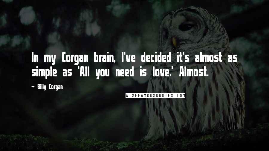 Billy Corgan Quotes: In my Corgan brain, I've decided it's almost as simple as 'All you need is love.' Almost.