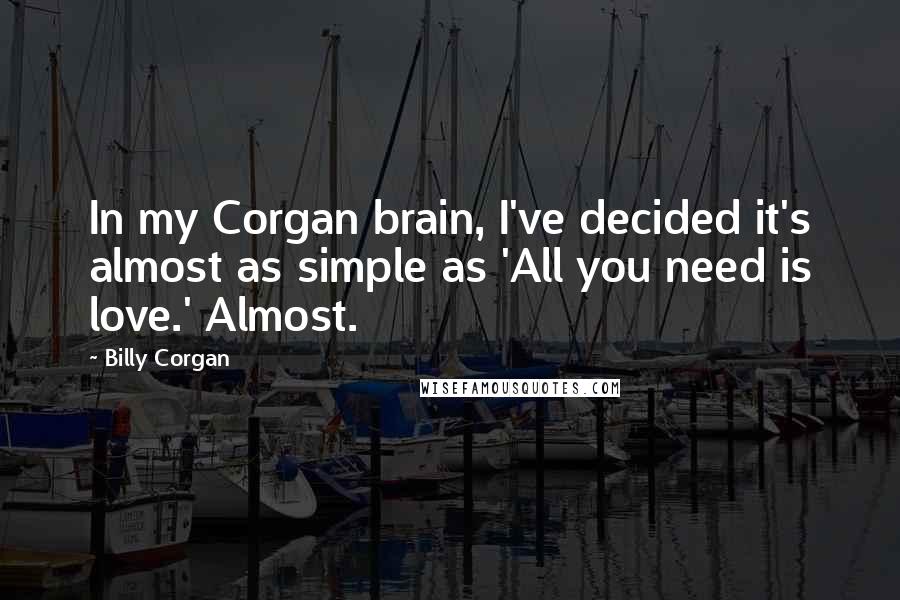 Billy Corgan Quotes: In my Corgan brain, I've decided it's almost as simple as 'All you need is love.' Almost.