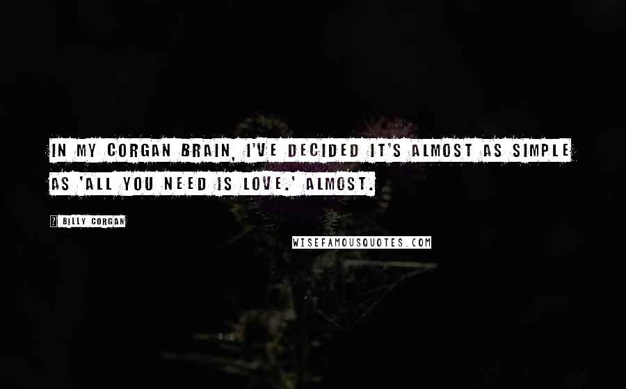 Billy Corgan Quotes: In my Corgan brain, I've decided it's almost as simple as 'All you need is love.' Almost.