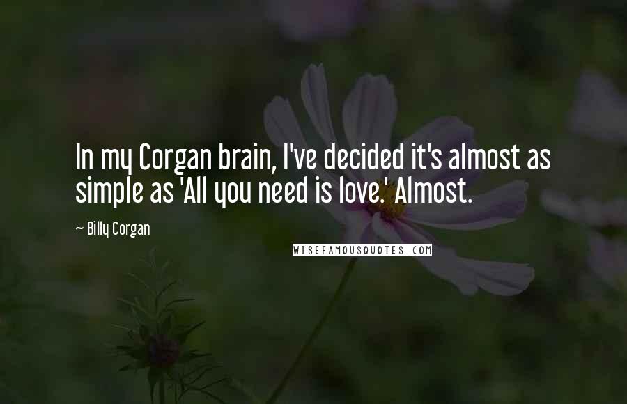 Billy Corgan Quotes: In my Corgan brain, I've decided it's almost as simple as 'All you need is love.' Almost.