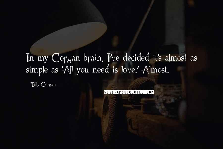 Billy Corgan Quotes: In my Corgan brain, I've decided it's almost as simple as 'All you need is love.' Almost.