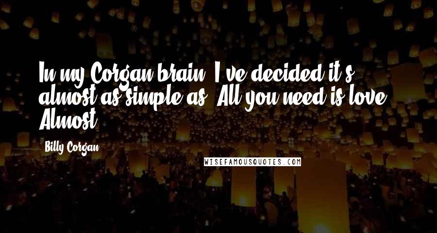 Billy Corgan Quotes: In my Corgan brain, I've decided it's almost as simple as 'All you need is love.' Almost.