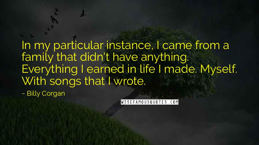 Billy Corgan Quotes: In my particular instance, I came from a family that didn't have anything. Everything I earned in life I made. Myself. With songs that I wrote.