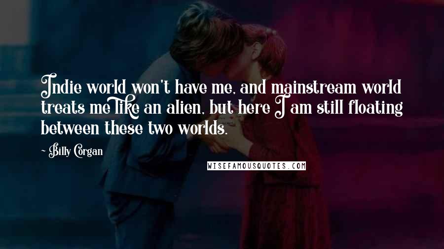 Billy Corgan Quotes: Indie world won't have me, and mainstream world treats me like an alien, but here I am still floating between these two worlds.
