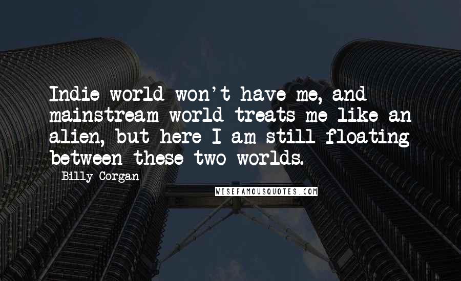 Billy Corgan Quotes: Indie world won't have me, and mainstream world treats me like an alien, but here I am still floating between these two worlds.