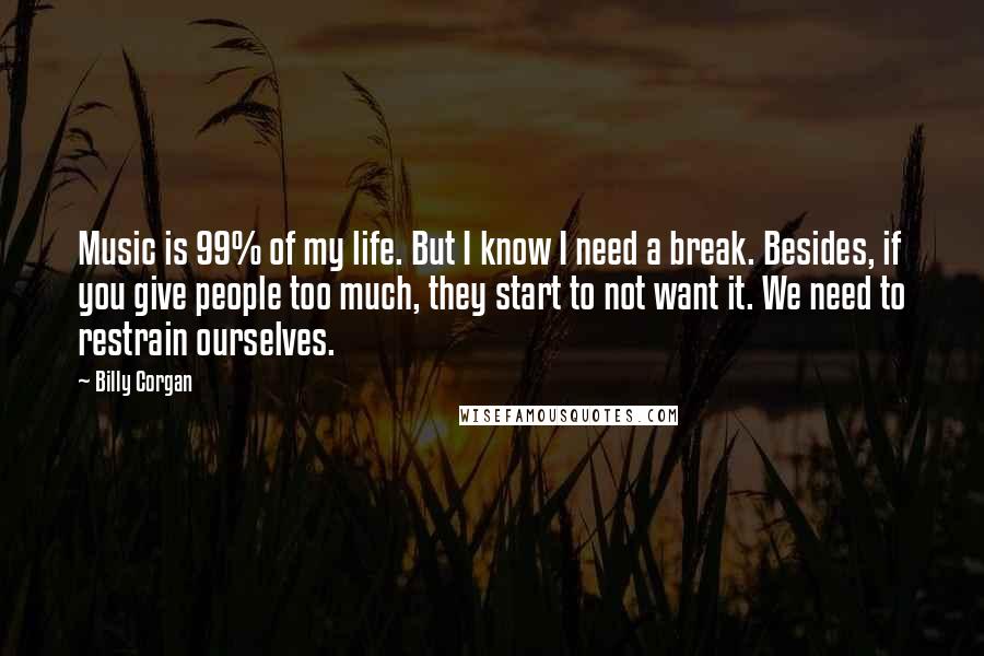 Billy Corgan Quotes: Music is 99% of my life. But I know I need a break. Besides, if you give people too much, they start to not want it. We need to restrain ourselves.