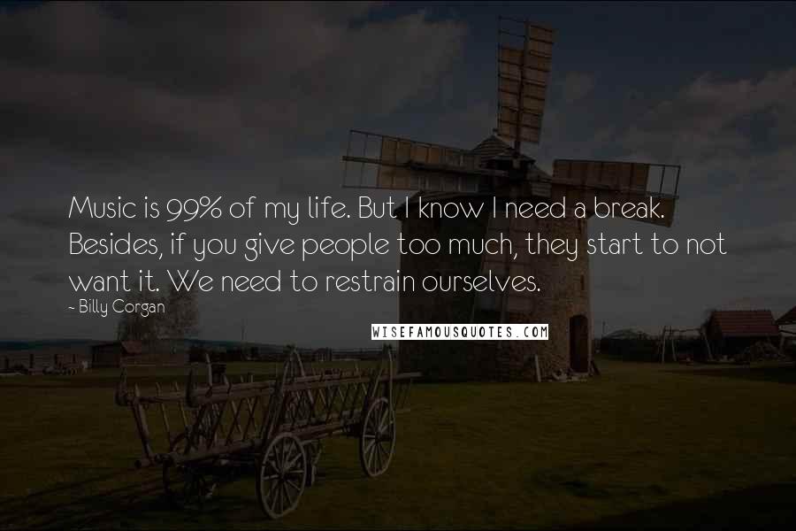 Billy Corgan Quotes: Music is 99% of my life. But I know I need a break. Besides, if you give people too much, they start to not want it. We need to restrain ourselves.