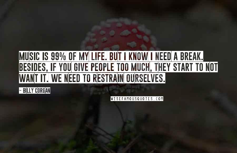 Billy Corgan Quotes: Music is 99% of my life. But I know I need a break. Besides, if you give people too much, they start to not want it. We need to restrain ourselves.