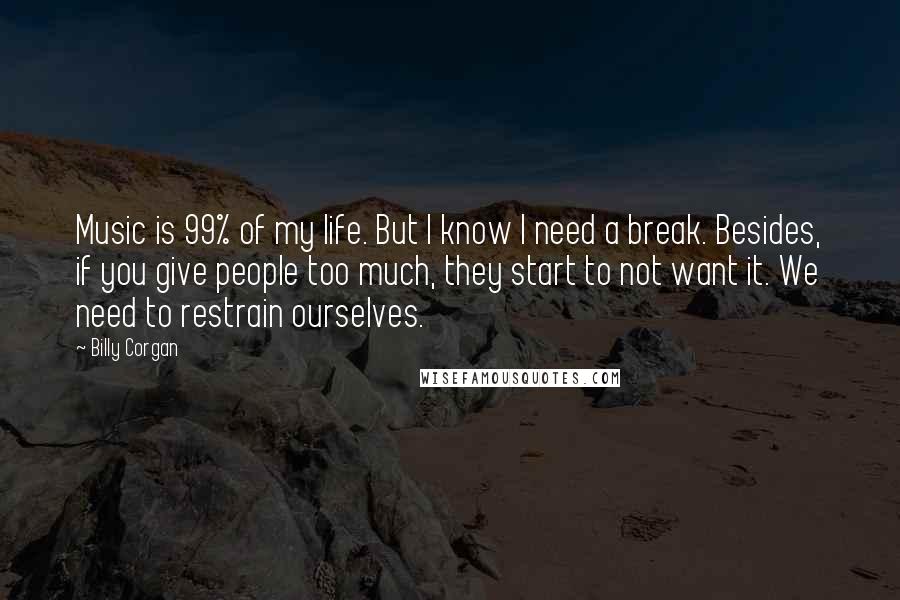 Billy Corgan Quotes: Music is 99% of my life. But I know I need a break. Besides, if you give people too much, they start to not want it. We need to restrain ourselves.