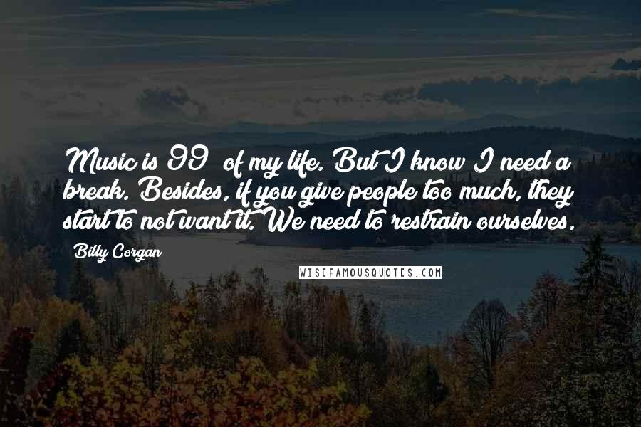 Billy Corgan Quotes: Music is 99% of my life. But I know I need a break. Besides, if you give people too much, they start to not want it. We need to restrain ourselves.