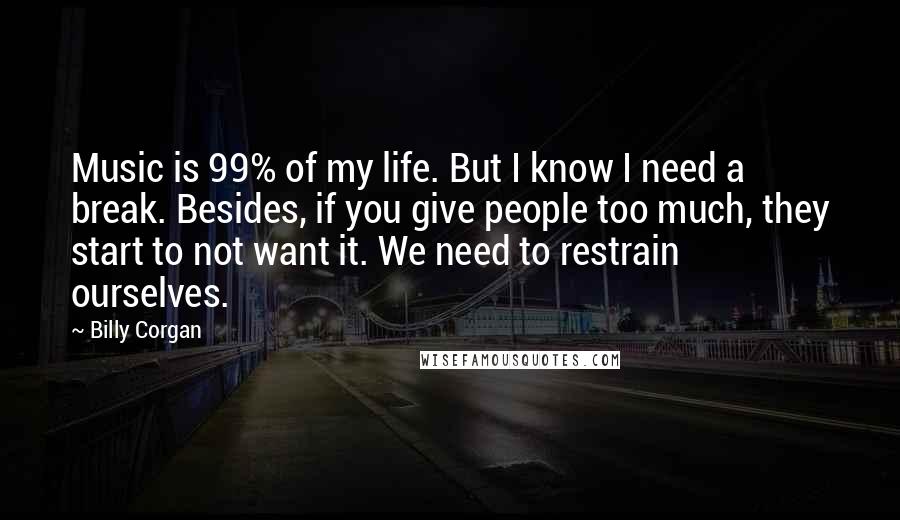 Billy Corgan Quotes: Music is 99% of my life. But I know I need a break. Besides, if you give people too much, they start to not want it. We need to restrain ourselves.