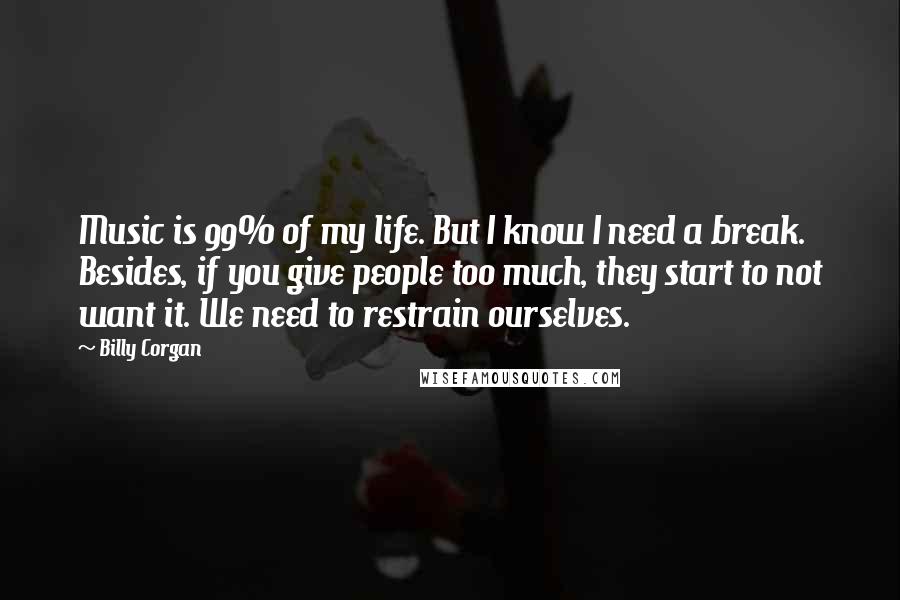 Billy Corgan Quotes: Music is 99% of my life. But I know I need a break. Besides, if you give people too much, they start to not want it. We need to restrain ourselves.