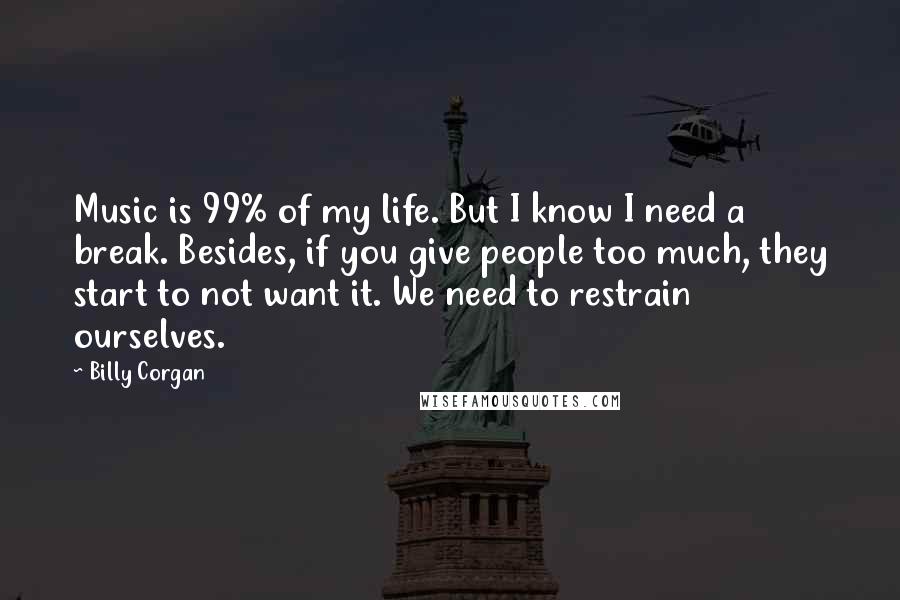 Billy Corgan Quotes: Music is 99% of my life. But I know I need a break. Besides, if you give people too much, they start to not want it. We need to restrain ourselves.