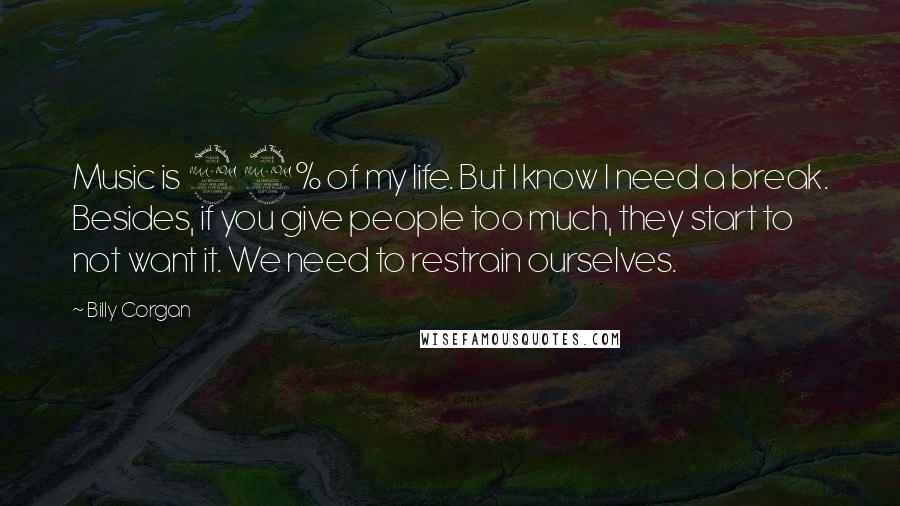 Billy Corgan Quotes: Music is 99% of my life. But I know I need a break. Besides, if you give people too much, they start to not want it. We need to restrain ourselves.