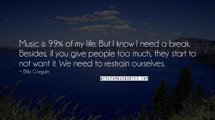 Billy Corgan Quotes: Music is 99% of my life. But I know I need a break. Besides, if you give people too much, they start to not want it. We need to restrain ourselves.