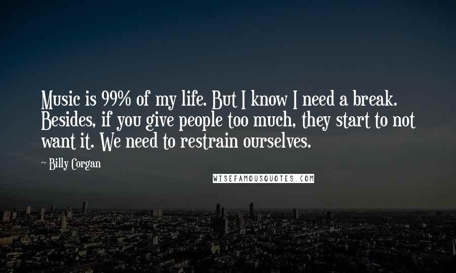 Billy Corgan Quotes: Music is 99% of my life. But I know I need a break. Besides, if you give people too much, they start to not want it. We need to restrain ourselves.