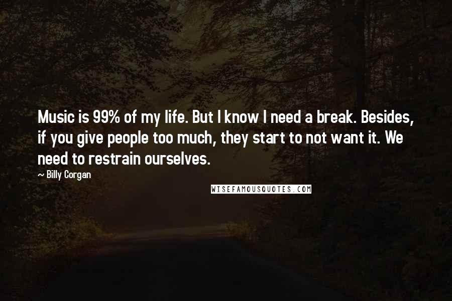 Billy Corgan Quotes: Music is 99% of my life. But I know I need a break. Besides, if you give people too much, they start to not want it. We need to restrain ourselves.