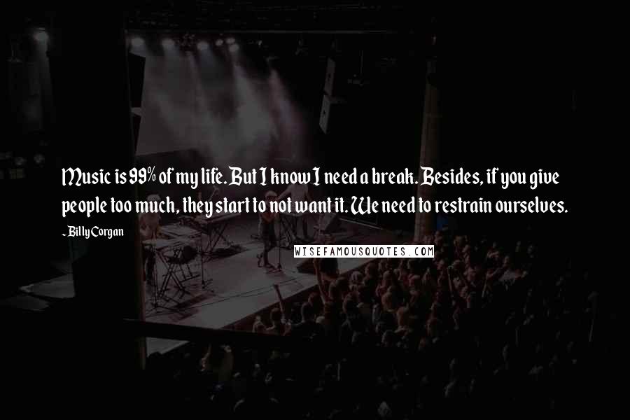 Billy Corgan Quotes: Music is 99% of my life. But I know I need a break. Besides, if you give people too much, they start to not want it. We need to restrain ourselves.