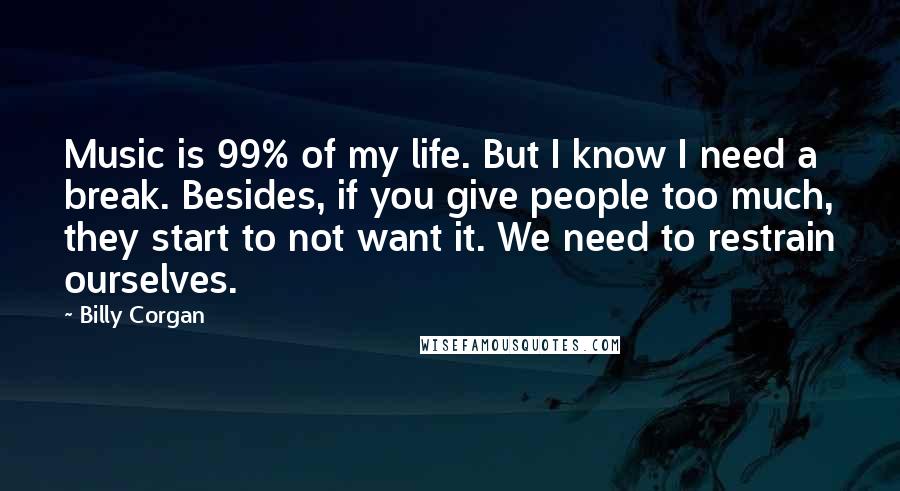 Billy Corgan Quotes: Music is 99% of my life. But I know I need a break. Besides, if you give people too much, they start to not want it. We need to restrain ourselves.