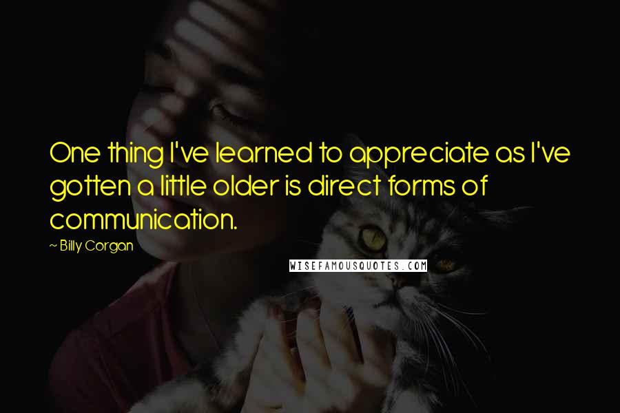 Billy Corgan Quotes: One thing I've learned to appreciate as I've gotten a little older is direct forms of communication.