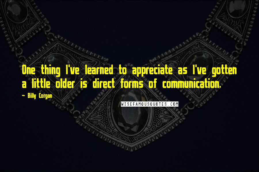 Billy Corgan Quotes: One thing I've learned to appreciate as I've gotten a little older is direct forms of communication.