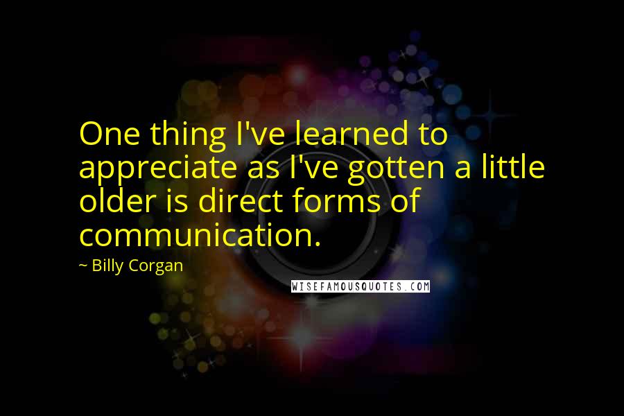 Billy Corgan Quotes: One thing I've learned to appreciate as I've gotten a little older is direct forms of communication.