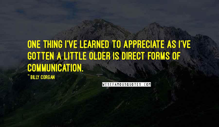 Billy Corgan Quotes: One thing I've learned to appreciate as I've gotten a little older is direct forms of communication.