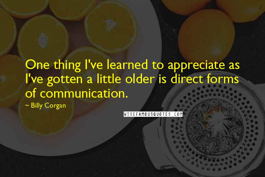 Billy Corgan Quotes: One thing I've learned to appreciate as I've gotten a little older is direct forms of communication.