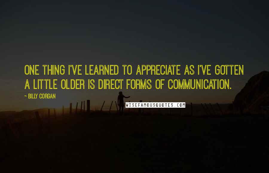 Billy Corgan Quotes: One thing I've learned to appreciate as I've gotten a little older is direct forms of communication.