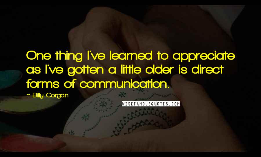 Billy Corgan Quotes: One thing I've learned to appreciate as I've gotten a little older is direct forms of communication.