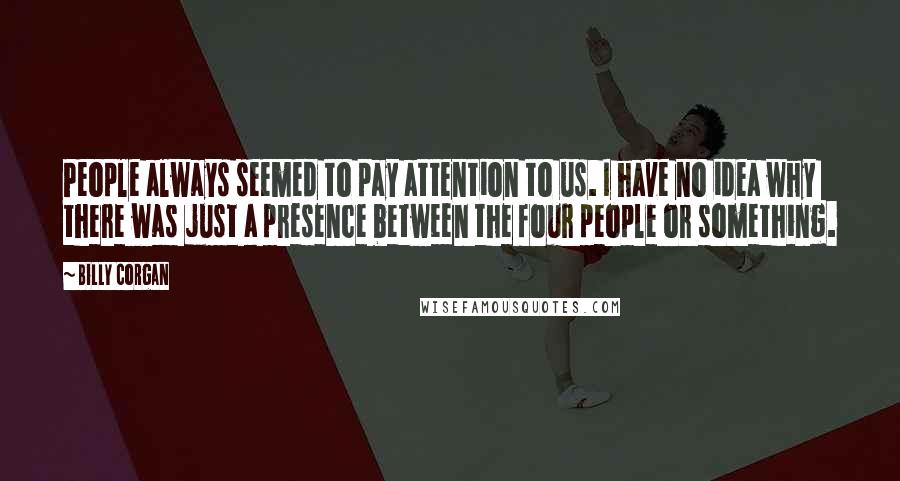 Billy Corgan Quotes: People always seemed to pay attention to us. I have no idea why  there was just a presence between the four people or something.