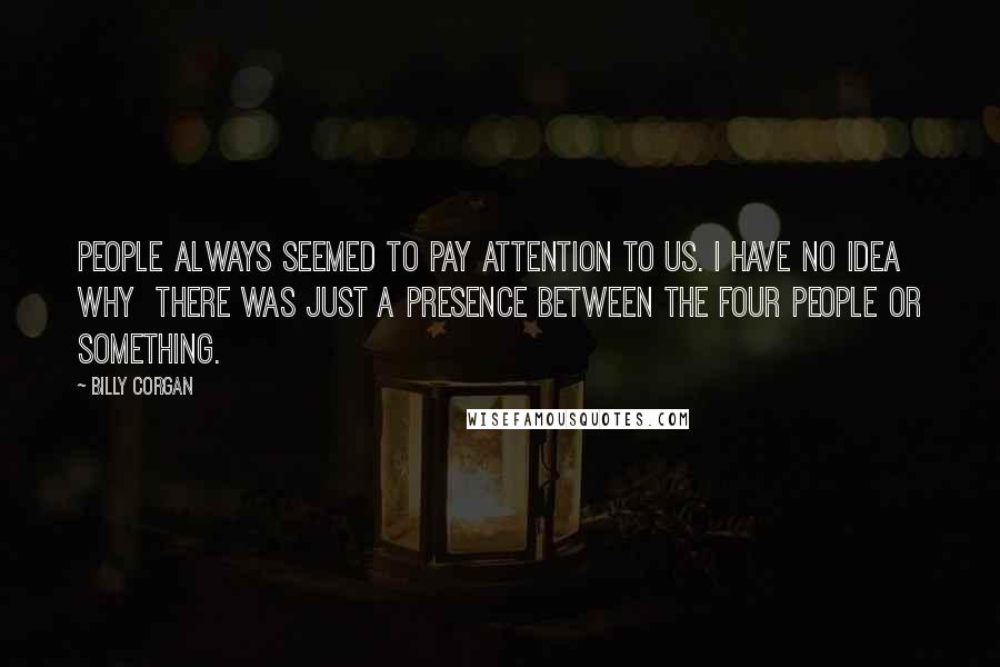 Billy Corgan Quotes: People always seemed to pay attention to us. I have no idea why  there was just a presence between the four people or something.